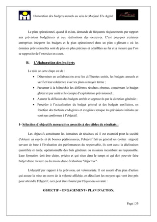 Page | 35
Elaboration des budgets annuels au sein de Marjane Fès Agdal
Le plan opérationnel, quand il existe, demande de fréquents réajustements par rapport
aux prévisions budgétaires et aux réalisations des exercices. C’est pourquoi certaines
entreprises intègrent les budgets et le plan opérationnel dans un plan « glissant » où les
données prévisionnelles sont de plus en plus précises et détaillées au fur et à mesure que l’on
se rapproche de l’exercice en cours.
B- L’élaboration des budgets
Le rôle de cette étape est de :
• Déterminer en collaboration avec les différentes unités, les budgets annuels et
vérifier leur cohérence avec les plans à moyen terme ;
• Présenter à la hiérarchie les différents résultats obtenus, concernant le budget
global et par unité et le compte d’exploitation prévisionnel ;
• Assurer la diffusion des budgets arrêtés et approuvés par la direction générale ;
• Procéder à l’actualisation du budget général et des budgets auxiliaires, en
fonction des facteurs endogènes et exogènes lorsque les prévisions initiales ne
sont pas conformes à l’objectif.
1- Sélection d’objectifs mesurables associés à des cibles de résultats :
Les objectifs constituent les domaines de résultats où il est essentiel pour la société
d'obtenir un succès et de bonnes performances, l'objectif fait en général un contrat négocié
servant de base à l'évaluation des performances du responsable, ils sont aussi la déclinaison
quantifiée et datée, opérationnelle des buts généraux ou missions incombant au responsable.
Leur formation doit être claire, précise et qui situe dans le temps et qui doit pouvoir faire
l'objet d'une mesure ou du moins d'une évaluation "objective".
L'objectif par rapport à la prévision, est volontariste. Il est assorti d'un plan d'action
qui assure la mise en ouvre de la volonté affichée, en détaillant les moyens qui vont être pris
pour atteindre l'objectif, ceci peut être résumé par l'équation suivante :
OBJECTIF = ENGAGEMENT+ PLAN D'ACTION.
 