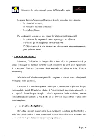 Page | 36
Elaboration des budgets annuels au sein de Marjane Fès Agdal
Le champ d'action d'un responsable consiste à mettre en relation trois éléments :
- les objectifs à atteindre ;
- les ressources mise à sa disposition ;
- les résultats obtenus.
Par conséquence, nous aurons trois critères d'évaluation pour le responsable :
- La pertinence des moyens mis en œuvre par rapport aux objectifs ;
- L'efficacité qui est la capacité à atteindre l'objectif ;
- L'efficience qui est la mise en œuvre du minimum des ressources nécessaires
pour le résultat obtenu.
2- Allocation des moyens :
Idéalement, l’élaboration des budgets doit se faire selon un processus itératif qui
associe le manager qui mettra en œuvre le budget, son autorité de tutelle et les représentants
de la direction financière (association d’une démarche ascendante et d’une démarche
descendante).
Afin d’obtenir l’adhésion des responsables chargés de sa mise en œuvre, le budget doit
être négocié plutôt qu’imposé.
Le recours à la simulation permet d’envisager la construction de plusieurs budgets
correspondant à autant d’hypothèses relatives à l’environnement, aux moyens disponibles et
aux objectifs alternatifs (par exemple : scénario optimiste/scénario pessimiste; scénario
souhaitable/scénario réalisable ; etc.). L’idée est de proposer aux décideurs le choix entre
plusieurs options.
C- Le Contrôle budgétaire :
Il s’agit de s’assurer, au cours de la phase d’exécution budgétaire, que les objectifs de
performance arrêtés lors de la phase d’élaboration pourront effectivement être atteints et, dans
le cas contraire, de prendre les mesures correctives pertinentes.
 