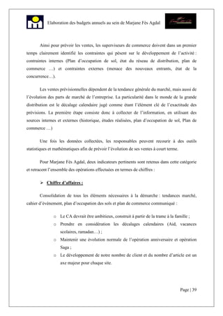 Page | 39
Elaboration des budgets annuels au sein de Marjane Fès Agdal
Ainsi pour prévoir les ventes, les superviseurs de commerce doivent dans un premier
temps clairement identifié les contraintes qui pèsent sur le développement de l’activité :
contraintes internes (Plan d’occupation de sol, état du réseau de distribution, plan de
commerce …) et contraintes externes (menace des nouveaux entrants, état de la
concurrence…).
Les ventes prévisionnelles dépendent de la tendance générale du marché, mais aussi de
l’évolution des parts de marché de l’entreprise. La particularité dans le monde de la grande
distribution est le décalage calendaire jugé comme étant l’élément clé de l’exactitude des
prévisions. La première étape consiste donc à collecter de l’information, en utilisant des
sources internes et externes (historique, études réalisées, plan d’occupation de sol, Plan de
commerce …)
Une fois les données collectées, les responsables peuvent recourir à des outils
statistiques et mathématiques afin de prévoir l’évolution de ses ventes à court terme.
Pour Marjane Fès Agdal, deux indicateurs pertinents sont retenus dans cette catégorie
et retracent l’ensemble des opérations effectuées en termes de chiffres :
Chiffre d’affaires :
Consolidation de tous les éléments nécessaires à la démarche : tendances marché,
cahier d’événement, plan d’occupation des sols et plan de commerce communiqué :
o Le CA devrait être ambitieux, construit à partir de la trame à la famille ;
o Prendre en considération les décalages calendaires (Aid, vacances
scolaires, ramadan…) ;
o Maintenir une évolution normale de l’opération anniversaire et opération
Saga ;
o Le développement de notre nombre de client et du nombre d’article est un
axe majeur pour chaque site.
 