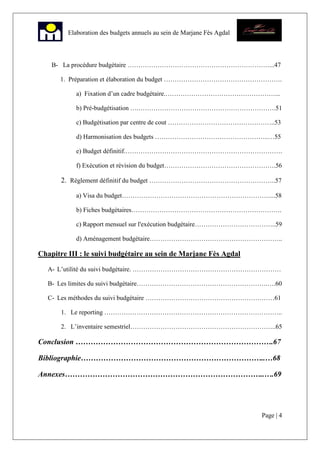 Page | 4
Elaboration des budgets annuels au sein de Marjane Fès Agdal
B- La procédure budgétaire …………………………………………………………...47
1. Préparation et élaboration du budget ……………………………………………….
a) Fixation d’un cadre budgétaire.……………………………………………...
b) Pré-budgétisation ….……………………………………………………….51
c) Budgétisation par centre de cout …………………………………………..53
d) Harmonisation des budgets ……………………………………………..…55
e) Budget définitif.……………………………………………………………….
f) Exécution et révision du budget…………………………………………….56
2. Règlement définitif du budget …………………………………………………..57
a) Visa du budget……………………………………………………………...58
b) Fiches budgétaires…………………………………………………………….
c) Rapport mensuel sur l'exécution budgétaire………………………………..59
d) Aménagement budgétaire……………………………………………………..
Chapitre III : le suivi budgétaire au sein de Marjane Fès Agdal
A- L’utilité du suivi budgétaire. ……………………………………………………………
B- Les limites du suivi budgétaire…………………………………………………….….60
C- Les méthodes du suivi budgétaire ……………………………………………………61
1. Le reporting ………………………………………………………………………..
2. L’inventaire semestriel…………………………………………………………..65
Conclusion …………………………………………………………………….67
Bibliographie………………………………………………………………..…68
Annexes……………………………………………………………………..….69
 