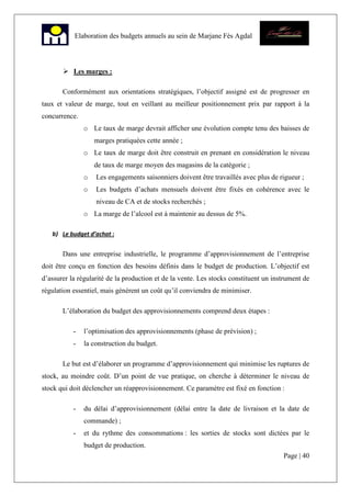 Page | 40
Elaboration des budgets annuels au sein de Marjane Fès Agdal
Les marges :
Conformément aux orientations stratégiques, l’objectif assigné est de progresser en
taux et valeur de marge, tout en veillant au meilleur positionnement prix par rapport à la
concurrence.
o Le taux de marge devrait afficher une évolution compte tenu des baisses de
marges pratiquées cette année ;
o Le taux de marge doit être construit en prenant en considération le niveau
de taux de marge moyen des magasins de la catégorie ;
o Les engagements saisonniers doivent être travaillés avec plus de rigueur ;
o Les budgets d’achats mensuels doivent être fixés en cohérence avec le
niveau de CA et de stocks recherchés ;
o La marge de l’alcool est à maintenir au dessus de 5%.
b) Le budget d’achat :
Dans une entreprise industrielle, le programme d’approvisionnement de l’entreprise
doit être conçu en fonction des besoins définis dans le budget de production. L’objectif est
d’assurer la régularité de la production et de la vente. Les stocks constituent un instrument de
régulation essentiel, mais génèrent un coût qu’il conviendra de minimiser.
L’élaboration du budget des approvisionnements comprend deux étapes :
- l’optimisation des approvisionnements (phase de prévision) ;
- la construction du budget.
Le but est d’élaborer un programme d’approvisionnement qui minimise les ruptures de
stock, au moindre coût. D’un point de vue pratique, on cherche à déterminer le niveau de
stock qui doit déclencher un réapprovisionnement. Ce paramètre est fixé en fonction :
- du délai d’approvisionnement (délai entre la date de livraison et la date de
commande) ;
- et du rythme des consommations : les sorties de stocks sont dictées par le
budget de production.
 