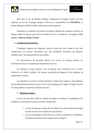 Page | 41
Elaboration des budgets annuels au sein de Marjane Fès Agdal
Mais dans le cas de Marjane Holding, l’élaboration du budget d’achat n’est pas
effectuée au sein de l’enseigne puisqu’il relève de la responsabilité de COFARMA, ce
dernier dépend du Chiffre d’affaire réalisé dans la même période.
Néanmoins, le contrôleur de gestion est chargé d’élaborer des maquettes relatives au
budget d’achat de chaque rayon afin de contrôler et suivre les dépenses du magasin. (Voir
annexe : Maquette Budget d’achat)
c) Le budget des frais généraux :
L’entreprise supporte des dépenses variées en plus des frais d’achat et des frais
commerciaux, les services fonctionnels (qui sont auxiliaires) nécessitent des dépenses
multiples pour l’accomplissement de leurs tâches :
Les rémunérations du personnel affecté à ce service, les charges sociales, les
fournitures diverses, les équipements nécessaires du service …
Les dépenses en frais généraux sont en général, sans corrélation avec le niveau
d’activité ni le chiffre d’affaires. On constate en général des budgets de frais généraux en
augmentation continue.
Les entreprises à travers le monde cherchent à réduire leur budget en frais généraux
par une délocalisation de leurs services. Pour ce qui de Marjane Fès Agdal, le budget consacré
aux frais généraux comporte les éléments suivants :
Démarque connue :
Le taux de casse doit refléter la volonté du magasin à combattre le gaspillage et les
perditions et à rationaliser la gestion des flux marchandises.
o Le taux de démarque connue devrait afficher une nette amélioration compte
tenu des niveaux élevés atteints de cette période ;
o Le taux de démarque connue doit être construit en prenant en considération
la meilleure performance des magasins de la catégorie.
 