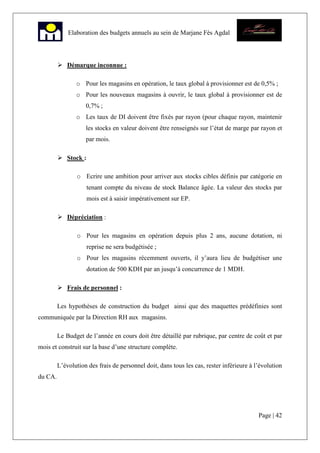 Page | 42
Elaboration des budgets annuels au sein de Marjane Fès Agdal
Démarque inconnue :
o Pour les magasins en opération, le taux global à provisionner est de 0,5% ;
o Pour les nouveaux magasins à ouvrir, le taux global à provisionner est de
0,7% ;
o Les taux de DI doivent être fixés par rayon (pour chaque rayon, maintenir
les stocks en valeur doivent être renseignés sur l’état de marge par rayon et
par mois.
Stock :
o Ecrire une ambition pour arriver aux stocks cibles définis par catégorie en
tenant compte du niveau de stock Balance âgée. La valeur des stocks par
mois est à saisir impérativement sur EP.
Dépréciation :
o Pour les magasins en opération depuis plus 2 ans, aucune dotation, ni
reprise ne sera budgétisée ;
o Pour les magasins récemment ouverts, il y’aura lieu de budgétiser une
dotation de 500 KDH par an jusqu’à concurrence de 1 MDH.
Frais de personnel :
Les hypothèses de construction du budget ainsi que des maquettes prédéfinies sont
communiquée par la Direction RH aux magasins.
Le Budget de l’année en cours doit être détaillé par rubrique, par centre de coût et par
mois et construit sur la base d’une structure complète.
L’évolution des frais de personnel doit, dans tous les cas, rester inférieure à l’évolution
du CA.
 