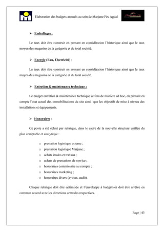 Page | 43
Elaboration des budgets annuels au sein de Marjane Fès Agdal
Emballages :
Le taux doit être construit en prenant en considération l’historique ainsi que le taux
moyen des magasins de la catégorie et du total société.
Energie (Eau, Electricité) :
Le taux doit être construit en prenant en considération l’historique ainsi que le taux
moyen des magasins de la catégorie et du total société.
Entretien & maintenance technique :
Le budget entretien & maintenance technique se fera de manière ad hoc, en prenant en
compte l’état actuel des immobilisations du site ainsi que les objectifs de mise à niveau des
installations et équipements.
Honoraires :
Ce poste a été éclaté par rubrique, dans le cadre de la nouvelle structure unifiée du
plan comptable et analytique :
o prestation logistique externe ;
o prestation logistique Marjane ;
o achats études et travaux ;
o achats de prestations de service ;
o honoraires commissaire au compte ;
o honoraires marketing ;
o honoraires divers (avocat, audit).
Chaque rubrique doit être optimisée et l’enveloppe à budgétiser doit être arrêtée en
commun accord avec les directions centrales respectives.
 
