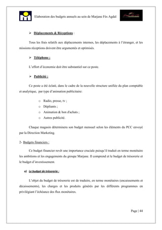 Page | 44
Elaboration des budgets annuels au sein de Marjane Fès Agdal
Déplacements & Réceptions :
Tous les frais relatifs aux déplacements internes, les déplacements à l’étranger, et les
missions réceptions doivent être argumentés et optimisés.
Téléphone :
L’effort d’économie doit être substantiel sur ce poste.
Publicité :
Ce poste a été éclaté, dans le cadre de la nouvelle structure unifiée du plan comptable
et analytique, par type d’animation publicitaire:
o Radio, presse, tv ;
o Dépliants ;
o Animation & bon d'achats ;
o Autres publicité.
Chaque magasin déterminera son budget mensuel selon les éléments du PCC envoyé
par la Direction Marketing.
2- Budgets financiers :
Ce budget financier revêt une importance cruciale puisqu’il traduit en terme monétaire
les ambitions et les engagements du groupe Marjane. Il comprend et le budget de trésorerie et
le budget d’investissement.
a) Le budget de trésorerie :
L’objet du budget de trésorerie est de traduire, en terme monétaires (encaissements et
décaissements), les charges et les produits générés par les différents programmes en
privilégiant l’échéance des flux monétaires.
 
