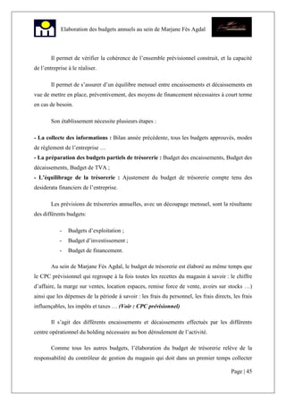 Page | 45
Elaboration des budgets annuels au sein de Marjane Fès Agdal
Il permet de vérifier la cohérence de l’ensemble prévisionnel construit, et la capacité
de l’entreprise à le réaliser.
Il permet de s’assurer d’un équilibre mensuel entre encaissements et décaissements en
vue de mettre en place, préventivement, des moyens de financement nécessaires à court terme
en cas de besoin.
Son établissement nécessite plusieurs étapes :
- La collecte des informations : Bilan année précédente, tous les budgets approuvés, modes
de règlement de l’entreprise …
- La préparation des budgets partiels de trésorerie : Budget des encaissements, Budget des
décaissements, Budget de TVA ;
- L’équilibrage de la trésorerie : Ajustement du budget de trésorerie compte tenu des
desiderata financiers de l’entreprise.
Les prévisions de trésoreries annuelles, avec un découpage mensuel, sont la résultante
des différents budgets:
- Budgets d’exploitation ;
- Budget d’investissement ;
- Budget de financement.
Au sein de Marjane Fès Agdal, le budget de trésorerie est élaboré au même temps que
le CPC prévisionnel qui regroupe à la fois toutes les recettes du magasin à savoir : le chiffre
d’affaire, la marge sur ventes, location espaces, remise force de vente, avoirs sur stocks …)
ainsi que les dépenses de la période à savoir : les frais du personnel, les frais directs, les frais
influençables, les impôts et taxes … (Voir : CPC prévisionnel)
Il s’agit des différents encaissements et décaissements effectués par les différents
centre opérationnel du holding nécessaire au bon déroulement de l’activité.
Comme tous les autres budgets, l’élaboration du budget de trésorerie relève de la
responsabilité du contrôleur de gestion du magasin qui doit dans un premier temps collecter
 