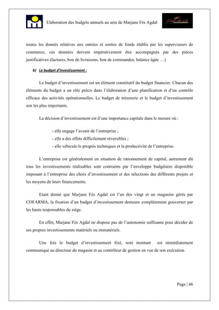 Page | 46
Elaboration des budgets annuels au sein de Marjane Fès Agdal
toutes les donnés relatives aux entrées et sorties de fonds établis par les superviseurs de
commerce, ces données doivent impérativement être accompagnés par des pièces
justificatives (factures, bon de livraisons, bon de commandes, balance âgée …)
b) Le budget d’investissement :
Le budget d’investissement est un élément constitutif du budget financier. Chacun des
éléments du budget a un rôle précis dans l’élaboration d’une planification et d’un contrôle
efficace des activités opérationnelles. Le budget de trésorerie et le budget d’investissement
son les plus importants.
La décision d’investissement est d’une importance capitale dans le mesure où :
- elle engage l’avenir de l’entreprise ;
- elle a des effets difficilement réversibles ;
- elle véhicule le progrès techniques et la productivité de l’entreprise.
L’entreprise est généralement en situation de rationnement de capital, autrement dit
tous les investissements réalisables sont contraints par l’enveloppe budgétaire disponible
imposant à l’entreprise des choix d’investissement et des sélections des différents projets et
les moyens de leurs financements.
Etant donné que Marjane Fès Agdal est l’un des vingt et un magasins gérés par
COFARMA, la fixation d’un budget d’investissement demeure complètement gouverner par
les hauts responsables du siège.
En effet, Marjane Fès Agdal ne dispose pas de l’autonomie suffisante pour décider de
ses propres investissements matériels ou immatériels.
Une fois le budget d’investissement fixé, sont montant est immédiatement
communiqué au directeur du magasin et au contrôleur de gestion en vue de son exécution.
 