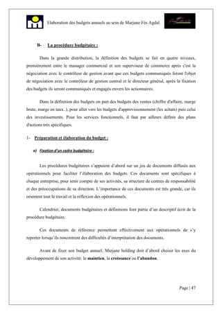 Page | 47
Elaboration des budgets annuels au sein de Marjane Fès Agdal
B- La procédure budgétaire :
Dans la grande distribution, la définition des budgets se fait en quatre niveaux,
premièrement entre le manager commercial et son superviseur de commerce après c'est la
négociation avec le contrôleur de gestion avant que ces budgets communiqués feront l'objet
de négociation avec le contrôleur de gestion central et le directeur général, après la fixation
des budgets ils seront communiqués et engagés envers les actionnaires.
Dans la définition des budgets on part des budgets des ventes (chiffre d'affaire, marge
brute, marge en taux..), pour aller vers les budgets d'approvisionnement (les achats) puis celui
des investissements. Pour les services fonctionnels, il faut par ailleurs définir des plans
d'actions très spécifiques.
1- Préparation et élaboration du budget :
a) Fixation d’un cadre budgétaire :
Les procédures budgétaires s’appuient d’abord sur un jeu de documents diffusés aux
opérationnels pour faciliter l’élaboration des budgets. Ces documents sont spécifiques à
chaque entreprise, pour tenir compte de ses activités, sa structure de centres de responsabilité
et des préoccupations de sa direction. L’importance de ces documents est très grande, car ils
orientent tout le travail et la réflexion des opérationnels.
Calendrier, documents budgétaires et définitions font partie d’un descriptif écrit de la
procédure budgétaire.
Ces documents de référence permettent effectivement aux opérationnels de s’y
reporter lorsqu’ils rencontrent des difficultés d’interprétation des documents.
Avant de fixer son budget annuel, Marjane holding doit d’abord choisir les axes du
développement de son activité: le maintien, la croissance ou l’abandon.
 