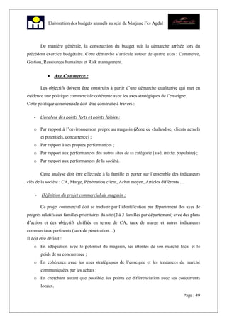 Page | 49
Elaboration des budgets annuels au sein de Marjane Fès Agdal
De manière générale, la construction du budget suit la démarche arrêtée lors du
précédent exercice budgétaire. Cette démarche s’articule autour de quatre axes : Commerce,
Gestion, Ressources humaines et Risk management.
• Axe Commerce :
Les objectifs doivent être construits à partir d’une démarche qualitative qui met en
évidence une politique commerciale cohérente avec les axes stratégiques de l’enseigne.
Cette politique commerciale doit être construite à travers :
- L’analyse des points forts et points faibles :
o Par rapport à l’environnement propre au magasin (Zone de chalandise, clients actuels
et potentiels, concurrence) ;
o Par rapport à ses propres performances ;
o Par rapport aux performances des autres sites de sa catégorie (aisé, mixte, populaire) ;
o Par rapport aux performances de la société.
Cette analyse doit être effectuée à la famille et porter sur l’ensemble des indicateurs
clés de la société : CA, Marge, Pénétration client, Achat moyen, Articles différents …
- Définition du projet commercial du magasin :
Ce projet commercial doit se traduire par l’identification par département des axes de
progrès relatifs aux familles prioritaires du site (2 à 3 familles par département) avec des plans
d’action et des objectifs chiffrés en terme de CA, taux de marge et autres indicateurs
commerciaux pertinents (taux de pénétration…)
Il doit être définit :
o En adéquation avec le potentiel du magasin, les attentes de son marché local et le
poids de sa concurrence ;
o En cohérence avec les axes stratégiques de l’enseigne et les tendances du marché
communiquées par les achats ;
o En cherchant autant que possible, les points de différenciation avec ses concurrents
locaux.
 
