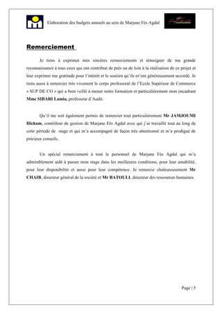 Page | 5
Elaboration des budgets annuels au sein de Marjane Fès Agdal
Remerciement
Je tiens à exprimer mes sincères remerciements et témoigner de ma grande
reconnaissance à tous ceux qui ont contribué de près ou de loin à la réalisation de ce projet et
leur exprimer ma gratitude pour l’intérêt et le soutien qu’ils m’ont généreusement accordé. Je
tiens aussi à remercier très vivement le corps professoral de l’Ecole Supérieur de Commerce
« SUP DE CO » qui a bien veillé à mener notre formation et particulièrement mon encadrant
Mme SIBARI Lamia, professeur d’Audit.
Qu’il me soit également permis de remercier tout particulièrement Mr JAMJOUMI
Hicham, contrôleur de gestion de Marjane Fès Agdal avec qui j’ai travaillé tout au long de
cette période de stage et qui m’a accompagné de façon très attentionné et m’a prodigué de
précieux conseils.
Un spécial remerciement à tout le personnel de Marjane Fès Agdal qui m’a
admirablement aidé à passer mon stage dans les meilleures conditions, pour leur amabilité,
pour leur disponibilité et aussi pour leur compétence. Je remercie chaleureusement Mr
CHAIB, directeur général de la société et Mr BATOULI, directeur des ressources humaines.
 