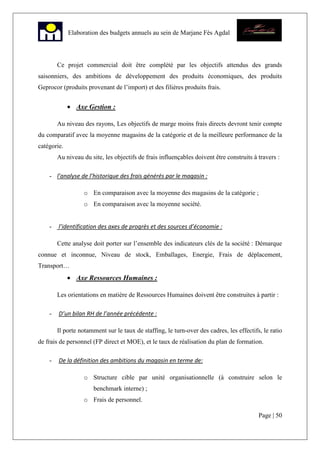 Page | 50
Elaboration des budgets annuels au sein de Marjane Fès Agdal
Ce projet commercial doit être complété par les objectifs attendus des grands
saisonniers, des ambitions de développement des produits économiques, des produits
Geprocor (produits provenant de l’import) et des filières produits frais.
• Axe Gestion :
Au niveau des rayons, Les objectifs de marge moins frais directs devront tenir compte
du comparatif avec la moyenne magasins de la catégorie et de la meilleure performance de la
catégorie.
Au niveau du site, les objectifs de frais influençables doivent être construits à travers :
- l’analyse de l’historique des frais générés par le magasin :
o En comparaison avec la moyenne des magasins de la catégorie ;
o En comparaison avec la moyenne société.
- l’identification des axes de progrès et des sources d’économie :
Cette analyse doit porter sur l’ensemble des indicateurs clés de la société : Démarque
connue et inconnue, Niveau de stock, Emballages, Energie, Frais de déplacement,
Transport…
• Axe Ressources Humaines :
Les orientations en matière de Ressources Humaines doivent être construites à partir :
- D’un bilan RH de l’année précédente :
Il porte notamment sur le taux de staffing, le turn-over des cadres, les effectifs, le ratio
de frais de personnel (FP direct et MOE), et le taux de réalisation du plan de formation.
- De la définition des ambitions du magasin en terme de:
o Structure cible par unité organisationnelle (à construire selon le
benchmark interne) ;
o Frais de personnel.
 