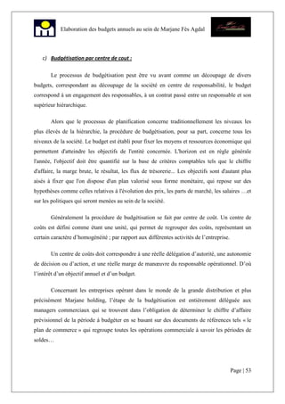 Page | 53
Elaboration des budgets annuels au sein de Marjane Fès Agdal
c) Budgétisation par centre de cout :
Le processus de budgétisation peut être vu avant comme un découpage de divers
budgets, correspondant au découpage de la société en centre de responsabilité, le budget
correspond à un engagement des responsables, à un contrat passé entre un responsable et son
supérieur hiérarchique.
Alors que le processus de planification concerne traditionnellement les niveaux les
plus élevés de la hiérarchie, la procédure de budgétisation, pour sa part, concerne tous les
niveaux de la société. Le budget est établi pour fixer les moyens et ressources économique qui
permettent d'atteindre les objectifs de l'entité concernée. L'horizon est en règle générale
l'année, l'objectif doit être quantifié sur la base de critères comptables tels que le chiffre
d'affaire, la marge brute, le résultat, les flux de trésorerie... Les objectifs sont d'autant plus
aisés à fixer que l'on dispose d'un plan valorisé sous forme monétaire, qui repose sur des
hypothèses comme celles relatives à l'évolution des prix, les parts de marché, les salaires …et
sur les politiques qui seront menées au sein de la société.
Généralement la procédure de budgétisation se fait par centre de coût. Un centre de
coûts est défini comme étant une unité, qui permet de regrouper des coûts, représentant un
certain caractère d’homogénéité ; par rapport aux différentes activités de l’entreprise.
Un centre de coûts doit correspondre à une réelle délégation d’autorité, une autonomie
de décision ou d’action, et une réelle marge de manœuvre du responsable opérationnel. D’où
l’intérêt d’un objectif annuel et d’un budget.
Concernant les entreprises opérant dans le monde de la grande distribution et plus
précisément Marjane holding, l’étape de la budgétisation est entièrement déléguée aux
managers commerciaux qui se trouvent dans l’obligation de déterminer le chiffre d’affaire
prévisionnel de la période à budgéter en se basant sur des documents de références tels « le
plan de commerce » qui regroupe toutes les opérations commerciale à savoir les périodes de
soldes…
 