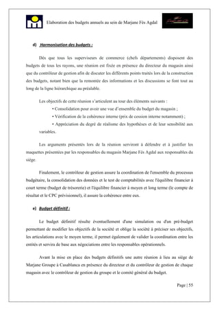 Page | 55
Elaboration des budgets annuels au sein de Marjane Fès Agdal
d) Harmonisation des budgets :
Dès que tous les superviseurs de commerce (chefs départements) disposent des
budgets de tous les rayons, une réunion est fixée en présence du directeur du magasin ainsi
que du contrôleur de gestion afin de discuter les différents points traités lors de la construction
des budgets, notant bien que la remontée des informations et les discussions se font tout au
long de la ligne hiérarchique au préalable.
Les objectifs de cette réunion s’articulent au tour des éléments suivants :
• Consolidation pour avoir une vue d’ensemble du budget du magasin ;
• Vérification de la cohérence interne (prix de cession interne notamment) ;
• Appréciation du degré de réalisme des hypothèses et de leur sensibilité aux
variables.
Les arguments présentés lors de la réunion serviront à défendre et à justifier les
maquettes présentées par les responsables du magasin Marjane Fès Agdal aux responsables du
siège.
Finalement, le contrôleur de gestion assure la coordination de l'ensemble du processus
budgétaire, la consolidation des données et le test de comptabilités avec l'équilibre financier à
court terme (budget de trésorerie) et l'équilibre financier à moyen et long terme (le compte de
résultat et le CPC prévisionnel), il assure la cohérence entre eux.
e) Budget définitif :
Le budget définitif résulte éventuellement d'une simulation ou d'un pré-budget
permettant de modifier les objectifs de la société et oblige la société à préciser ses objectifs,
les articulations avec le moyen terme, il permet également de valider la coordination entre les
entités et servira de base aux négociations entre les responsables opérationnels.
Avant la mise en place des budgets définitifs une autre réunion à lieu au siège de
Marjane Groupe à Casablanca en présence du directeur et du contrôleur de gestion de chaque
magasin avec le contrôleur de gestion du groupe et le comité général du budget.
 