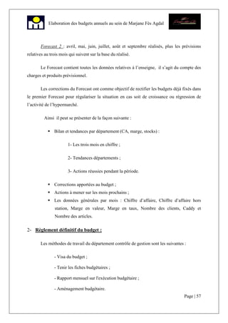 Page | 57
Elaboration des budgets annuels au sein de Marjane Fès Agdal
Forecast 2 : avril, mai, juin, juillet, août et septembre réalisés, plus les prévisions
relatives au trois mois qui suivent sur la base du réalisé.
Le Forecast contient toutes les données relatives à l’enseigne, il s’agit du compte des
charges et produits prévisionnel.
Les corrections du Forecast ont comme objectif de rectifier les budgets déjà fixés dans
le premier Forecast pour régulariser la situation en cas soit de croissance ou régression de
l’activité de l’hypermarché.
Ainsi il peut se présenter de la façon suivante :
Bilan et tendances par département (CA, marge, stocks) :
1- Les trois mois en chiffre ;
2- Tendances départements ;
3- Actions réussies pendant la période.
Corrections apportées au budget ;
Actions à mener sur les mois prochains ;
Les données générales par mois : Chiffre d’affaire, Chiffre d’affaire hors
station, Marge en valeur, Marge en taux, Nombre des clients, Caddy et
Nombre des articles.
2- Règlement définitif du budget :
Les méthodes de travail du département contrôle de gestion sont les suivantes :
- Visa du budget ;
- Tenir les fiches budgétaires ;
- Rapport mensuel sur l'exécution budgétaire ;
- Aménagement budgétaire.
 