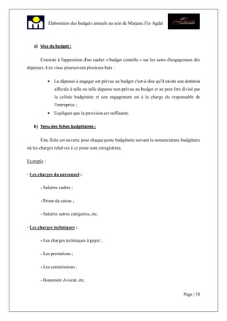 Page | 58
Elaboration des budgets annuels au sein de Marjane Fès Agdal
a) Visa du budget :
Consiste à l'apposition d'un cachet « budget contrôle » sur les actes d'engagement des
dépenses. Ces visas poursuivent plusieurs buts :
• La dépense à engager est prévue au budget c'est-à-dire qu'il existe une dotation
affectée à telle ou telle dépense non prévue au budget et ne peut être divisé par
la cellule budgétaire et son engagement est à la charge du responsable de
l'entreprise ;
• Expliquer que la provision est suffisante.
b) Tenu des fiches budgétaires :
Une fiche est ouverte pour chaque poste budgétaire suivant la nomenclature budgétaire
où les charges relatives à ce poste sont enregistrées.
Exemple :
· Les charges du personnel :
- Salaires cadres ;
- Prime de caisse ;
- Salaires autres catégories, etc.
· Les charges techniques :
- Les charges techniques à payer ;
- Les prestations ;
- Les commissions ;
- Honoraire Avocat, etc.
 