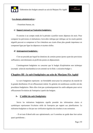 Page | 59
Elaboration des budgets annuels au sein de Marjane Fès Agdal
· Les charges administratives :
- Fourniture bureau, etc.
c) Rapport mensuel sur l'exécution budgétaire :
Il consiste à un compte rendu de la période à justifier toutes dépenses du mois. Pour
comparer les prévisions et réalisations c'est-à-dire rubrique par rubrique car les écarts partiels
négatifs peuvent se compenser et l'on s'attachera aux écarts d'une plus grande importance en
comparant ligne par ligne les dépenses et recettes réelles.
d) Aménagement budgétaire :
C'est un procédé par lequel les dotations de certains postes (poste ayant des provisions
suffisantes), sont diminuées en profit des postes en dépassement.
L'aménagement budgétaire ne concerne que le budget d'exploitation non technique
(exemple achat de marchandise) et est constaté sur la fiche « exécution budget ».
Chapitre III : le suivi budgétaire au sein de Marjane Fès Agdal
Le suivi budgétaire représente un formidable atout pour les entreprises du marché de
la grande distribution s'il est efficacement réalisé. En général, de nombreuses sociétés ont des
procédures budgétaires. Mais elles n'ont pas systématiquement les outils adéquats pour suivre
efficacement l'évolution de l'entreprise à partir des budgets.
A- L’utilité du suivi budgétaire
Suivre les réalisations budgétaires signifie posséder des informations claires et
synthétiques représentant l'évolution réelle de l'entreprise par rapport aux planifications. La
réalisation budgétaire se fait par une vérification régulière des résultats et une estimation.
- Il est tout d’abord utile aux opérationnels, car il constitue un guide dans leur action
quasi quotidienne ;
 