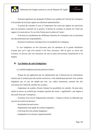 Page | 60
Elaboration des budgets annuels au sein de Marjane Fès Agdal
- Il permet également aux dirigeants d’obtenir une synthèse de l’activité de l’entreprise
et de prendre du recul par rapport aux décisions opérationnelles ;
- Il permet de connaître le sens et l’importance des écarts par rapport aux prévisions
dans les domaines essentiels de la gestion. Il permet de constater la marche de l’unité par
rapport à la route prévue. Il a un rôle d’alerte pour le pilote de l’unité ;
- Il favorise la coordination des différentes fonctions de l’entreprise tout en autorisant
une décentralisation des responsabilités ;
- Il permet d’améliorer la productivité et la rentabilité de l’entreprise.
Le suivi budgétaire est fort nécessaire pour les opérateurs de la grande distribution
d’autant plus qu’il s’agit d’un marché à très forte croissance. Afin de gérer au mieux leur
évolution, ils doivent créer des documents tels que les plans prévisionnels d'exploitation et les
budgets.
B- Les limites de suivi budgétaire
Le contrôle budgétaire présente plusieurs limites :
- Risque de non application par les opérationnels qui n’utilisent pas les informations
fournies par le système pour des actions correctives. Cette attitude peut provenir d’un système
budgétaire qui n’a pas été adopté par tous. Les cadres notamment, auraient dus être
convaincus de l’utilité du contrôle mis en place ;
- Importance du nombre d’écarts limitant les possibilités de contrôle. On peut alors
mettre en œuvre un contrôle par exception (gestion des écarts « significatifs » par rapport à
des seuils fixés par l’entreprise) ;
- Existence d’un travers fréquemment rencontré : l’analyse d’écarts ne débouche pas
souvent sur la prise de décision ;
- Incertitudes des prévisions ;
- Implantation trop rapide du système budgétaire ;
- Coût trop élevé du système budgétaire ;
- Inadaptation à la structure organisationnelle.
 