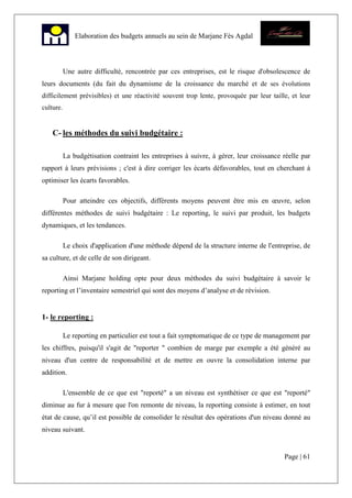 Page | 61
Elaboration des budgets annuels au sein de Marjane Fès Agdal
Une autre difficulté, rencontrée par ces entreprises, est le risque d'obsolescence de
leurs documents (du fait du dynamisme de la croissance du marché et de ses évolutions
difficilement prévisibles) et une réactivité souvent trop lente, provoquée par leur taille, et leur
culture.
C- les méthodes du suivi budgétaire :
La budgétisation contraint les entreprises à suivre, à gérer, leur croissance réelle par
rapport à leurs prévisions ; c'est à dire corriger les écarts défavorables, tout en cherchant à
optimiser les écarts favorables.
Pour atteindre ces objectifs, différents moyens peuvent être mis en œuvre, selon
différentes méthodes de suivi budgétaire : Le reporting, le suivi par produit, les budgets
dynamiques, et les tendances.
Le choix d'application d'une méthode dépend de la structure interne de l'entreprise, de
sa culture, et de celle de son dirigeant.
Ainsi Marjane holding opte pour deux méthodes du suivi budgétaire à savoir le
reporting et l’inventaire semestriel qui sont des moyens d’analyse et de révision.
1- le reporting :
Le reporting en particulier est tout a fait symptomatique de ce type de management par
les chiffres, puisqu'il s'agit de "reporter " combien de marge par exemple a été généré au
niveau d'un centre de responsabilité et de mettre en ouvre la consolidation interne par
addition.
L'ensemble de ce que est "reporté" a un niveau est synthétiser ce que est "reporté"
diminue au fur à mesure que l'on remonte de niveau, la reporting consiste à estimer, en tout
état de cause, qu’il est possible de consolider le résultat des opérations d'un niveau donné au
niveau suivant.
 