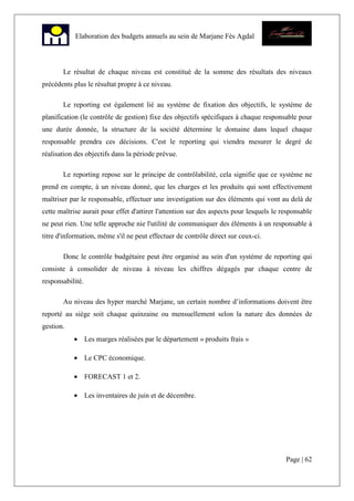 Page | 62
Elaboration des budgets annuels au sein de Marjane Fès Agdal
Le résultat de chaque niveau est constitué de la somme des résultats des niveaux
précédents plus le résultat propre à ce niveau.
Le reporting est également lié au système de fixation des objectifs, le système de
planification (le contrôle de gestion) fixe des objectifs spécifiques à chaque responsable pour
une durée donnée, la structure de la société détermine le domaine dans lequel chaque
responsable prendra ces décisions. C'est le reporting qui viendra mesurer le degré de
réalisation des objectifs dans la période prévue.
Le reporting repose sur le principe de contrôlabilité, cela signifie que ce système ne
prend en compte, à un niveau donné, que les charges et les produits qui sont effectivement
maîtriser par le responsable, effectuer une investigation sur des éléments qui vont au delà de
cette maîtrise aurait pour effet d'attirer l'attention sur des aspects pour lesquels le responsable
ne peut rien. Une telle approche nie l'utilité de communiquer des éléments à un responsable à
titre d'information, même s'il ne peut effectuer de contrôle direct sur ceux-ci.
Donc le contrôle budgétaire peut être organisé au sein d'un système de reporting qui
consiste à consolider de niveau à niveau les chiffres dégagés par chaque centre de
responsabilité.
Au niveau des hyper marché Marjane, un certain nombre d’informations doivent être
reporté au siège soit chaque quinzaine ou mensuellement selon la nature des données de
gestion.
• Les marges réalisées par le département « produits frais »
• Le CPC économique.
• FORECAST 1 et 2.
• Les inventaires de juin et de décembre.
 