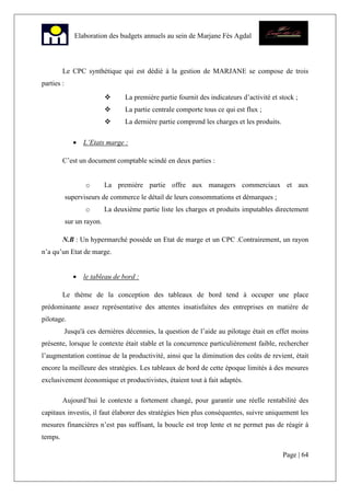 Page | 64
Elaboration des budgets annuels au sein de Marjane Fès Agdal
Le CPC synthétique qui est dédié à la gestion de MARJANE se compose de trois
parties :
La première partie fournit des indicateurs d’activité et stock ;
La partie centrale comporte tous ce qui est flux ;
La dernière partie comprend les charges et les produits.
• L’Etats marge :
C’est un document comptable scindé en deux parties :
o La première partie offre aux managers commerciaux et aux
superviseurs de commerce le détail de leurs consommations et démarques ;
o La deuxième partie liste les charges et produits imputables directement
sur un rayon.
N.B : Un hypermarché possède un Etat de marge et un CPC .Contrairement, un rayon
n’a qu’un Etat de marge.
• le tableau de bord :
Le thème de la conception des tableaux de bord tend à occuper une place
prédominante assez représentative des attentes insatisfaites des entreprises en matière de
pilotage.
Jusqu'à ces dernières décennies, la question de l’aide au pilotage était en effet moins
présente, lorsque le contexte était stable et la concurrence particulièrement faible, rechercher
l’augmentation continue de la productivité, ainsi que la diminution des coûts de revient, était
encore la meilleure des stratégies. Les tableaux de bord de cette époque limités à des mesures
exclusivement économique et productivistes, étaient tout à fait adaptés.
Aujourd’hui le contexte a fortement changé, pour garantir une réelle rentabilité des
capitaux investis, il faut élaborer des stratégies bien plus conséquentes, suivre uniquement les
mesures financières n’est pas suffisant, la boucle est trop lente et ne permet pas de réagir à
temps.
 