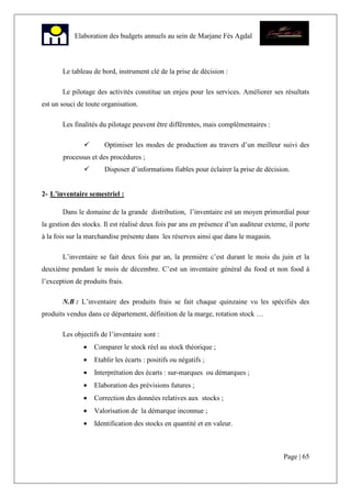 Page | 65
Elaboration des budgets annuels au sein de Marjane Fès Agdal
Le tableau de bord, instrument clé de la prise de décision :
Le pilotage des activités constitue un enjeu pour les services. Améliorer ses résultats
est un souci de toute organisation.
Les finalités du pilotage peuvent être différentes, mais complémentaires :
Optimiser les modes de production au travers d’un meilleur suivi des
processus et des procédures ;
Disposer d’informations fiables pour éclairer la prise de décision.
2- L’inventaire semestriel :
Dans le domaine de la grande distribution, l’inventaire est un moyen primordial pour
la gestion des stocks. Il est réalisé deux fois par ans en présence d’un auditeur externe, il porte
à la fois sur la marchandise présente dans les réserves ainsi que dans le magasin.
L’inventaire se fait deux fois par an, la première c’est durant le mois du juin et la
deuxième pendant le mois de décembre. C’est un inventaire général du food et non food à
l’exception de produits frais.
N.B : L’inventaire des produits frais se fait chaque quinzaine vu les spécifiés des
produits vendus dans ce département, définition de la marge, rotation stock …
Les objectifs de l’inventaire sont :
• Comparer le stock réel au stock théorique ;
• Etablir les écarts : positifs ou négatifs ;
• Interprétation des écarts : sur-marques ou démarques ;
• Elaboration des prévisions futures ;
• Correction des données relatives aux stocks ;
• Valorisation de la démarque inconnue ;
• Identification des stocks en quantité et en valeur.
 