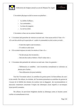 Page | 66
Elaboration des budgets annuels au sein de Marjane Fès Agdal
L’inventaire physique ne doit en aucun cas pénaliser :
- Le chiffre d’affaires ;
- Les commandes ;
- La tenue du magasin ;
- Le service client.
L’inventaire se base sur un certains fondements :
L’inventaire doit permettre de valoriser un stock sain. Ainsi aucun article à l’état « S »
(Ce sont des articles qu’on peut plus ni vendre ni commander) ne doit exister en stock :
- Il doit être repéré avant inventaire ;
- Et vendu en code rayon.
S’ils existent toujours en stock, les articles à l’état « S » :
- Ne doivent pas être inventoriés ;
- Doivent être isolés et balisés « Etat S valeur zéro ».
L’inventaire doit permettre de valoriser un stock sain. Ainsi, les gratuités :
- Référencées et vendables : sont inventoriées normalement et valorisées au
dernier prix d’achat ;
- Non référencées (lot pour tombola).
Une fois l’inventaire achevé, le contrôleur de gestion porte à la bienveillance du suivi
et du contrôle .Par ailleurs, les résultats de l’inventaire permettent au contrôleur de gestion de
s’assurer de la fiabilité des données du système tout en dégageant des recommandations si
nécessaire notamment concernant l’origine des démarques (écart négatif) et sur-marques
(écart positif) constatées.
Par ailleurs, les provisions budgétaire destiné au démarque connu et inconnu seront
vérifier et éventuellement révisé.
 
