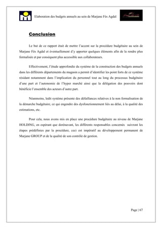 Page | 67
Elaboration des budgets annuels au sein de Marjane Fès Agdal
Conclusion
Le but de ce rapport était de mettre l’accent sur la procédure budgétaire au sein de
Marjane Fès Agdal et éventuellement d’y apporter quelques éléments afin de la rendre plus
formalisée et par conséquent plus accessible aux collaborateurs.
Effectivement, l’étude approfondie du système de la construction des budgets annuels
dans les différents départements du magasin a permit d’identifier les point forts de ce système
résidant notamment dans l’implication du personnel tout au long du processus budgétaire
d’une part et l’autonomie de l’hyper marché ainsi que la délégation des pouvoirs dont
bénéficie l’ensemble des acteurs d’autre part.
Néanmoins, ledit système présente des défaillances relatives à la non formalisation de
la démarche budgétaire, ce qui engendre des dysfonctionnement liés au délai, à la qualité des
estimations, etc.
Pour cela, nous avons mis en place une procédure budgétaire au niveau de Marjane
HOLDING, en espérant que dorénavant, les différents responsables concernés suivront les
étapes prédéfinies par la procédure, ceci est impératif au développement permanent de
Marjane GROUP et de la qualité de son contrôle de gestion.
 