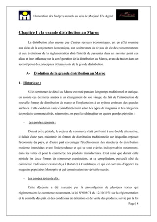 Page | 8
Elaboration des budgets annuels au sein de Marjane Fès Agdal
Chapitre I : la grande distribution au Maroc
La distribution plus encore que d'autres secteurs économiques, est en effet soumise
aux aléas de la conjoncture économique, aux soubresauts du niveau de vie des consommateurs
et aux évolutions de la réglementation d'où l'intérêt de présenter dans un premier point ces
aléas et leur influence sur la configuration de la distribution au Maroc, avant de traiter dans un
second point des principaux déterminants de la grande distribution.
A- Evolution de la grande distribution au Maroc
1- Historique :
Si le commerce de détail au Maroc est resté pendant longtemps traditionnel et statique,
on assiste ces dernières années à un changement de son visage, du fait de l'introduction de
nouvelle formes de distribution de masse et l'implantation à un rythme croissant des grandes
surfaces. Cette évolution varie considérablement selon les types de magasins et les catégories
de produits commercialisés, néanmoins, on peut la schématiser en quatre grandes périodes :
- Les années soixante :
Durant cette période, le secteur du commerce était confronté à une double alternative,
il fallait d'une part, maintenir les formes de distribution traditionnelle sur lesquelles reposait
l'économie du pays, et d'autre part encourager l'établissement des structures de distribution
moderne introduites avant l'indépendance et qui se sont avérées indispensables notamment,
dans les villes et pour le commerce des produits manufacturés. C'est ainsi que durant cette
période les deux formes de commerce coexistaient, et se complétaient, puisqu'à côté du
commerce traditionnel existait déjà à Rabat et à Casablanca, ce qui est convenu d'appeler les
magasins populaires Monoprix et qui connaissaient un véritable succès.
- Les années soixante dix :
Cette décennie a été marquée par la promulgation de plusieurs textes qui
réglementaient le commerce notamment, la loi N°008/71 du 12/10/1971 sur la réglementation
et le contrôle des prix et des conditions de détention et de vente des produits, suivie par la loi
 
