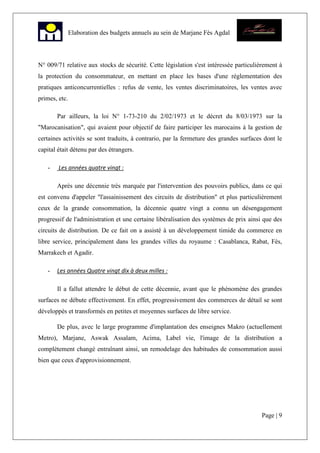 Page | 9
Elaboration des budgets annuels au sein de Marjane Fès Agdal
N° 009/71 relative aux stocks de sécurité. Cette législation s'est intéressée particulièrement à
la protection du consommateur, en mettant en place les bases d'une réglementation des
pratiques anticoncurrentielles : refus de vente, les ventes discriminatoires, les ventes avec
primes, etc.
Par ailleurs, la loi N° 1-73-210 du 2/02/1973 et le décret du 8/03/1973 sur la
"Marocanisation", qui avaient pour objectif de faire participer les marocains à la gestion de
certaines activités se sont traduits, à contrario, par la fermeture des grandes surfaces dont le
capital était détenu par des étrangers.
- Les années quatre vingt :
Après une décennie très marquée par l'intervention des pouvoirs publics, dans ce qui
est convenu d'appeler "l'assainissement des circuits de distribution" et plus particulièrement
ceux de la grande consommation, la décennie quatre vingt a connu un désengagement
progressif de l'administration et une certaine libéralisation des systèmes de prix ainsi que des
circuits de distribution. De ce fait on a assisté à un développement timide du commerce en
libre service, principalement dans les grandes villes du royaume : Casablanca, Rabat, Fès,
Marrakech et Agadir.
- Les années Quatre vingt dix à deux milles :
Il a fallut attendre le début de cette décennie, avant que le phénomène des grandes
surfaces ne débute effectivement. En effet, progressivement des commerces de détail se sont
développés et transformés en petites et moyennes surfaces de libre service.
De plus, avec le large programme d'implantation des enseignes Makro (actuellement
Metro), Marjane, Aswak Assalam, Acima, Label vie, l'image de la distribution a
complètement changé entraînant ainsi, un remodelage des habitudes de consommation aussi
bien que ceux d'approvisionnement.
 