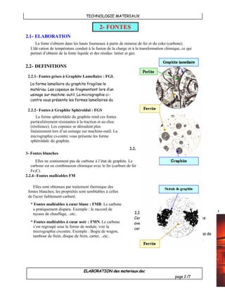 TECHNOLOGIE MATERIAUX
ELABORATION des materiaux.doc
page 2/7
Coulé
2.1- ELABORATION
La fonte s'obtient dans les hauts fourneaux à partir de minerai de fer et du coke (carbone).
L'élé vation de température conduit à la fusion de la charge et à la transformation chimique, ce qui
permet d’obtenir de la fonte liquide et des résidus: laitier et gaz.
2.2- DEFINITIONS
2.2.1- Fontes grises à Graphite Lamellaire : FGL
2.2.2- Fontes à Graphite Sphéroïdal : FGS
2.2.
3- Fontes blanches
Elles ne contiennent pas de carbone à l’état de graphite. Le
carbone est en combinaison chimique avec le fer (carbure de fer
Fe3C).
2.2.4- Fontes malléables FM
2- FONTES
La forme lamellaire du graphite fragilise le
matériau. Les copeaux se fragmentent lors d’un
usinage sur machine-outil. La micrographie ci-
contre vous présente les formes lamellaires du
graphite.
La forme sphéroïdale du graphite rend ces fontes
particulièrement résistantes à la traction et au choc
(résilience). Les copeaux se déroulent plus
linéairement lors d’un usinage sur machine-outil. La
micrographie ci-contre vous présente les forme
sphéroïdale du graphite.
Elles sont obtenues par traitement thermique des
fontes blanches; les propriétés sont semblables à celles
de l'acier faiblement carburé.
* Fontes malléables à cœur blanc : FMB. Le carbone
a pratiquement disparu. Exemple : le raccord de
tuyaux de chauffage, ..etc..
* Fontes malléables à cœur noir : FMN. Le carbone
s’est regroupé sous la forme de nodule, voir la
micrographie ci-contre. Exemple : Bogie de wagon,
tambour de frein, disque de frein, carter, ..etc..
2.2.5- Fontes alliées
Certaines fontes peuvent être associées
avec d’autres métaux pour améliorer
certaines caractéristiques.
Exemple : le corps de pompe, en bas de
la page, FGL 250 + 2%Cu.
 