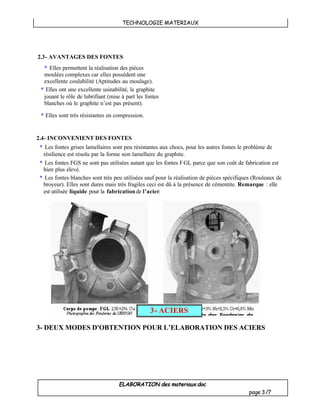 TECHNOLOGIE MATERIAUX
ELABORATION des materiaux.doc
page 3/7
2.4- INCONVENIENT DES FONTES
* Les fontes grises lamellaires sont peu résistantes aux chocs, pour les autres fontes le problème de
résilience est résolu par la forme non lamellaire du graphite.
* Les fontes FGS ne sont pas utilisées autant que les fontes FGL parce que son coût de fabrication est
bien plus élevé.
* Les fontes blanches sont très peu utilisées sauf pour la réalisation de pièces spécifiques (Rouleaux de
broyeur). Elles sont dures mais très fragiles ceci est dû à la présence de cémentite. Remarque : elle
est utilisée liquide pour la fabricationde l’acier.
3- DEUX MODES D'OBTENTION POUR L’ELABORATION DES ACIERS
3- ACIERS
2.3- AVANTAGES DES FONTES
* Elles permettent la réalisation des pièces
moulées complexes car elles possèdent une
excellente coulabilité (Aptitudes au moulage).
* Elles ont une excellente usinabilité, le graphite
jouant le rôle de lubrifiant (mise à part les fontes
blanches où le graphite n’est pas présent).
* Elles sont très résistantes en compression.
 