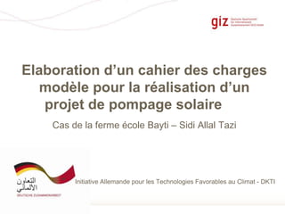 Seite 1
Elaboration d’un cahier des charges
modèle pour la réalisation d’un
projet de pompage solaire
Initiative Allemande pour les Technologies Favorables au Climat - DKTI
Cas de la ferme école Bayti – Sidi Allal Tazi
 