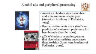 Alcohol ads and peripheral processing
• American children view 2,000 beer
and wine commercials per year
(American Academy of Pediatrics,
1995).
• Beer advertisements are a significant
predictor of adolescent preference for
beer brands (Gentile, 2001).
• 56% of students in grades 5-12 say
that alcohol advertising encourages
them to drink (American Academy of
Pediatrics, 2001).
 