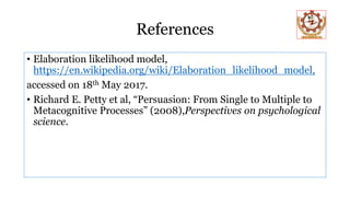 References
• Elaboration likelihood model,
https://en.wikipedia.org/wiki/Elaboration_likelihood_model,
accessed on 18th May 2017.
• Richard E. Petty et al, “Persuasion: From Single to Multiple to
Metacognitive Processes” (2008),Perspectives on psychological
science.
 