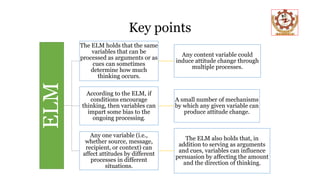 Key points
ELM The ELM holds that the same
variables that can be
processed as arguments or as
cues can sometimes
determine how much
thinking occurs.
Any content variable could
induce attitude change through
multiple processes.
According to the ELM, if
conditions encourage
thinking, then variables can
impart some bias to the
ongoing processing.
A small number of mechanisms
by which any given variable can
produce attitude change.
Any one variable (i.e.,
whether source, message,
recipient, or context) can
affect attitudes by different
processes in different
situations.
The ELM also holds that, in
addition to serving as arguments
and cues, variables can influence
persuasion by affecting the amount
and the direction of thinking.
 
