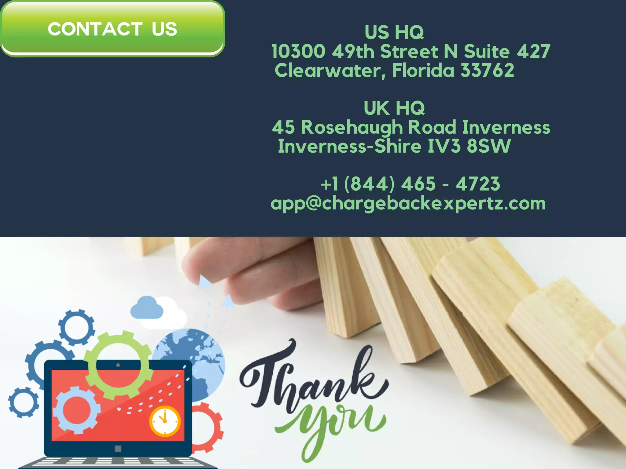 US HQ
10300 49th Street N Suite 427
Clearwater, Florida 33762
UK HQ
45 Rosehaugh Road Inverness
Inverness-Shire IV3 8SW
+1 (844) 465 - 4723
app@chargebackexpertz.com
 