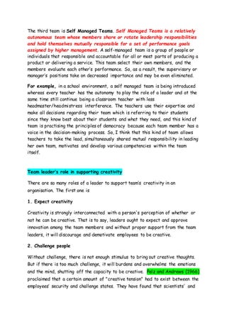 The third team is Self Managed Teams. Self Managed Teams is a relatively
autonomous team whose members share or rotate leadership responsibilities
and hold themselves mutually responsible for a set of performance goals
assigned by higher management. A self-managed team is a group of people or
individuals that responsible and accountable for all or most parts of producing a
product or delivering a service. This team select their own members, and the
members evaluate each other’s performance. So, as a result, the supervisory or
manager’s positions take on decreased importance and may be even eliminated.
For example, in a school environment, a self managed team is being introduced
whereas every teacher has the autonomy to play the role of a leader and at the
same time still continue being a classroom teacher with less
headmaster/headmistress interference. The teachers use their expertise and
make all decisions regarding their team which is referring to their students
since they know best about their students and what they need, and this kind of
team is practising the principles of democracy because each team member has a
voice in the decision-making process. So, I think that this kind of team allows
teachers to take the lead, simultaneously shared mutual responsibility in leading
her own team, motivates and develop various competencies within the team
itself.
Team leader’s role in supporting creativity
There are so many roles of a leader to support team’s creativity in an
organisation. The first one is
1. Expect creativity
Creativity is strongly interconnected with a person's perception of whether or
not he can be creative. That is to say, leaders ought to expect and approve
innovation among the team members and without proper support from the team
leaders, it will discourage and demotivate employees to be creative.
2. Challenge people
Without challenge, there is not enough stimulus to bring out creative thoughts.
But if there is too much challenge, it will burdens and overwhelms the emotions
and the mind, shutting off the capacity to be creative. Pelz and Andrews (1966)
proclaimed that a certain amount of "creative tension" had to exist between the
employees’ security and challenge states. They have found that scientists' and
 