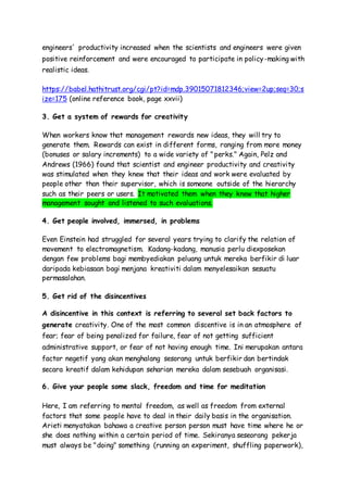engineers' productivity increased when the scientists and engineers were given
positive reinforcement and were encouraged to participate in policy-making with
realistic ideas.
https://babel.hathitrust.org/cgi/pt?id=mdp.39015071812346;view=2up;seq=30;s
ize=175 (online reference book, page xxvii)
3. Get a system of rewards for creativity
When workers know that management rewards new ideas, they will try to
generate them. Rewards can exist in different forms, ranging from more money
(bonuses or salary increments) to a wide variety of "perks." Again, Pelz and
Andrews (1966) found that scientist and engineer productivity and creativity
was stimulated when they knew that their ideas and work were evaluated by
people other than their supervisor, which is someone outside of the hierarchy
such as their peers or users. It motivated them when they knew that higher
management sought and listened to such evaluations.
4. Get people involved, immersed, in problems
Even Einstein had struggled for several years trying to clarify the relation of
movement to electromagnetism. Kadang-kadang, manusia perlu diexposekan
dengan few problems bagi membyediakan peluang untuk mereka berfikir di luar
daripada kebiasaan bagi menjana kreativiti dalam menyelesaikan sesuatu
permasalahan.
5. Get rid of the disincentives
A disincentive in this context is referring to several set back factors to
generate creativity. One of the most common discentive is in an atmosphere of
fear; fear of being penalized for failure, fear of not getting sufficient
administrative support, or fear of not having enough time. Ini merupakan antara
factor negetif yang akan menghalang sesorang untuk berfikir dan bertindak
secara kreatif dalam kehidupan seharian mereka dalam sesebuah organisasi.
6. Give your people some slack, freedom and time for meditation
Here, I am referring to mental freedom, as well as freedom from external
factors that some people have to deal in their daily basis in the organisation.
Arieti menyatakan bahawa a creative person person must have time where he or
she does nothing within a certain period of time. Sekiranya seseorang pekerja
must always be "doing" something (running an experiment, shuffling paperwork),
 
