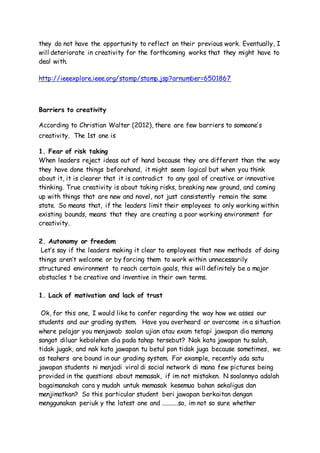 they do not have the opportunity to reflect on their previous work. Eventually, I
will deteriorate in creativity for the forthcoming works that they might have to
deal with.
http://ieeexplore.ieee.org/stamp/stamp.jsp?arnumber=6501867
Barriers to creativity
According to Christian Walter (2012), there are few barriers to someone’s
creativity. The 1st one is
1. Fear of risk taking
When leaders reject ideas out of hand because they are different than the way
they have done things beforehand, it might seem logical but when you think
about it, it is clearer that it is contradict to any goal of creative or innovative
thinking. True creativity is about taking risks, breaking new ground, and coming
up with things that are new and novel, not just consistently remain the same
state. So means that, if the leaders limit their employees to only working within
existing bounds, means that they are creating a poor working environment for
creativity.
2. Autonomy or freedom
Let’s say if the leaders making it clear to employees that new methods of doing
things aren’t welcome or by forcing them to work within unnecessarily
structured environment to reach certain goals, this will definitely be a major
obstacles t be creative and inventive in their own terms.
1. Lack of motivation and lack of trust
Ok, for this one, I would like to confer regarding the way how we asses our
students and our grading system. Have you overheard or overcome in a situation
where pelajar you menjawab soalan ujian atau exam tetapi jawapan dia memang
sangat diluar kebolehan dia pada tahap tersebut? Nak kata jawapan tu salah,
tidak jugak, and nak kata jawapan tu betul pon tidak juga because sometimes, we
as teahers are bound in our grading system. For example, recently ada satu
jawapan students ni menjadi viral di social network di mana few pictures being
provided in the questions about memasak, if im not mistaken. N soalannya adalah
bagaimanakah cara y mudah untuk memasak kesemua bahan sekaligus dan
menjimatkan? So this particular student beri jawapan berkaitan dengan
menggunakan periuk y the latest one and ..........so, im not so sure whether
 
