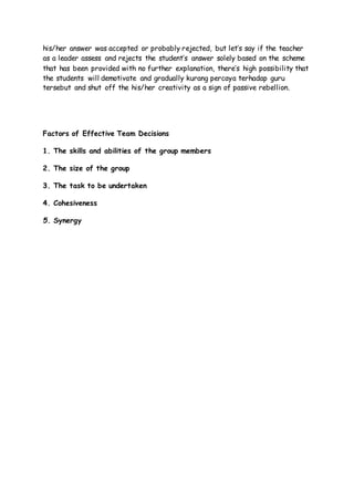his/her answer was accepted or probably rejected, but let’s say if the teacher
as a leader assess and rejects the student’s answer solely based on the scheme
that has been provided with no further explanation, there’s high possibility that
the students will demotivate and gradually kurang percaya terhadap guru
tersebut and shut off the his/her creativity as a sign of passive rebellion.
Factors of Effective Team Decisions
1. The skills and abilities of the group members
2. The size of the group
3. The task to be undertaken
4. Cohesiveness
5. Synergy
 