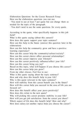 Elaboration Questions for the Career Research Essay
Here are the elaboration questions you can use.
· You need to use at least 7 per quote but can change them as
needed for the topic of the paragraph.
· You don't need to use the same questions for every quote.
According to the quote, what specifically happens in this job
field?
What is this quote saying (about this career)?
How does this quote support your topic sentence?
How can this help in the future (answer this question later in the
elaboration)
How can this help the community grow and have a positive
learning experience?
How can this career help the community/culture/society?
How can this career choice affect personal relationships?
How can this career improve your lifestyle?
How can this career positively influence/affect your life?
How can this career bring you joy?
Based on this topic, what will happen if you choose this career?
How can this career help you grow?
From my other classes. Feel free to use:
What is this quote saying about the topic sentence?
How and why does this benefit help in your life?
Why is this quote relevant to the topic sentence?
How will stability from this career benefit you in the future?
How will this career help you succeed in the area of life you are
focused on?
How does this benefit affect your peers positively?
How does this relate to the next quote?
Why will picking this career promote stability in your life?
How will you get job satisfaction from the career you chose?
Which aspect of life does this benefit help? How and why?
How does salary (or another topic) help you choose the career?
 