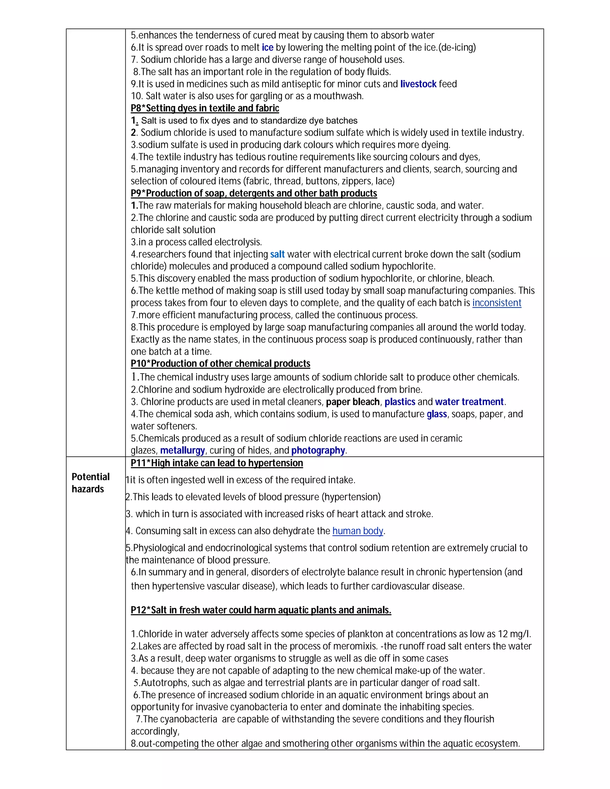 5.enhances the tenderness of cured meat by causing them to absorb water
             6.It is spread over roads to melt ice by lowering the melting point of the ice.(de-icing)
             7. Sodium chloride has a large and diverse range of household uses.
              8.The salt has an important role in the regulation of body fluids.
             9.It is used in medicines such as mild antiseptic for minor cuts and livestock feed
             10. Salt water is also uses for gargling or as a mouthwash.
             P8*Setting dyes in textile and fabric
             1. Salt is used to fix dyes and to standardize dye batches
             2. Sodium chloride is used to manufacture sodium sulfate which is widely used in textile industry.
             3.sodium sulfate is used in producing dark colours which requires more dyeing.
             4.The textile industry has tedious routine requirements like sourcing colours and dyes,
             5.managing inventory and records for different manufacturers and clients, search, sourcing and
             selection of coloured items (fabric, thread, buttons, zippers, lace)
             P9*Production of soap, detergents and other bath products
             1.The raw materials for making household bleach are chlorine, caustic soda, and water.
             2.The chlorine and caustic soda are produced by putting direct current electricity through a sodium
             chloride salt solution
             3.in a process called electrolysis.
             4.researchers found that injecting salt water with electrical current broke down the salt (sodium
             chloride) molecules and produced a compound called sodium hypochlorite.
             5.This discovery enabled the mass production of sodium hypochlorite, or chlorine, bleach.
             6.The kettle method of making soap is still used today by small soap manufacturing companies. This
             process takes from four to eleven days to complete, and the quality of each batch is inconsistent
             7.more efficient manufacturing process, called the continuous process.
             8.This procedure is employed by large soap manufacturing companies all around the world today.
             Exactly as the name states, in the continuous process soap is produced continuously, rather than
             one batch at a time.
             P10*Production of other chemical products
             1.The chemical industry uses large amounts of sodium chloride salt to produce other chemicals.
             2.Chlorine and sodium hydroxide are electrolically produced from brine.
             3. Chlorine products are used in metal cleaners, paper bleach, plastics and water treatment.
             4.The chemical soda ash, which contains sodium, is used to manufacture glass, soaps, paper, and
             water softeners.
             5.Chemicals produced as a result of sodium chloride reactions are used in ceramic
             glazes, metallurgy, curing of hides, and photography.
             P11*High intake can lead to hypertension
Potential   1it is often ingested well in excess of the required intake.
hazards
            2.This leads to elevated levels of blood pressure (hypertension)
            3. which in turn is associated with increased risks of heart attack and stroke.
            4. Consuming salt in excess can also dehydrate the human body.
            5.Physiological and endocrinological systems that control sodium retention are extremely crucial to
            the maintenance of blood pressure.
             6.In summary and in general, disorders of electrolyte balance result in chronic hypertension (and
             then hypertensive vascular disease), which leads to further cardiovascular disease.

             P12*Salt in fresh water could harm aquatic plants and animals.

             1.Chloride in water adversely affects some species of plankton at concentrations as low as 12 mg/l.
             2.Lakes are affected by road salt in the process of meromixis. -the runoff road salt enters the water
             3.As a result, deep water organisms to struggle as well as die off in some cases
             4. because they are not capable of adapting to the new chemical make-up of the water.
              5.Autotrophs, such as algae and terrestrial plants are in particular danger of road salt.
             6.The presence of increased sodium chloride in an aquatic environment brings about an
             opportunity for invasive cyanobacteria to enter and dominate the inhabiting species.
              7.The cyanobacteria are capable of withstanding the severe conditions and they flourish
             accordingly,
             8.out-competing the other algae and smothering other organisms within the aquatic ecosystem.
 