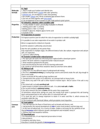 P1 *NaCl
Molecular      1. NaCl is made up of sodium and chloride ions
formula        2.Sodium chloride forms crystals with cubic symmetry.
               3.chloride ions, are arranged in a cubic close-packing,
               4.the smaller sodium ions, fill the octahedral gaps between them.
               5.The ions are held together with ionic bonds.
               6.T he arrangement of ion is known as cubic clode packed crystal system
               P2*Colourless, odourless, white crystalline solid
Properties     1. Freely soluble in water; practically insoluble in ethanol.
               2. Melting point is 801 °C (1074 K)
               3.Boiling point is 1465 °C (1738 K)
               4.Soluble in glycerol, ethylene glycol, formic acid
               5.insoluble in HCl
               P3*Evaporation of seawater
Production 1.In tropical countries (one for which the ratio of evaporation to rainfall is suitably high)

             2.it is possible to use solar evaporation of sea water to produce salt.
             3.Brine is evaporated in a linked set of ponds
             4.until the solution is sufficiently concentrated
             5.that the salt crystallizes on the pond’s floor.
              6.By evaporation in multiple stages, the different kinds of salts, like sodium, magnesium and calcium
              salts, are separated,
              7. a process called refining. .
              P4*Seawater is boiled under reduced pressure
              1.The open pan salt works has effectively been replaced with a closed pan system
              2.where the brine solution is evaporated under reduced vacuum
              3. Brine would be pumped into the pans,
              4.and concentrated by the heat of the fire burning underneath.
              5.As crystals of salt formed these would be raked out and more brine added.
              P5*Mining of salt
              1.Today there are two different ways of underground salt mining.
              2.The first is mechanical mining by creating huge caverns and tunnels inside the salt, big enough to
              drive trucks inside.
              3.Salt is scratched off the walls by huge machines and
              4. transported to the surface in its solid form, on conveyor belts or heavy trucks.
              5.This works very well if the salt is either found in massive layers And of course if the salt is very
              pure.
              6.The mined salt is actually unrefined salt,
              7.which means it contains various different salts . It is called rock salt or halite.
              8.The second method is solutional mining.
              9.The salt is mined in the form of brine and the water then evaporated.
              10 Sometimes natural brine springs are used, but mostly fresh water is pumped into salt bearing
              layers and pumped back to the surface after it is saturated with salt.
              11.To clean the salt it is always important to solute it in water and filter it, which removes the
              unsoluble solids like clay.
              12.The treatment with chemicals follows, which precipitate most impurities.
              P6*Food additive
Common        1. This salt improves the flavor of food items such as breads and cheeses, and
uses          2. Salt promotes the natural development of color in some meat products and hot dogs and.
              3. In the form of iodized salt, it is a carrier of iodine. (Iodine is necessary for the synthesis of our
              thyroid hormones which influence growth, development and metabolic rates).A
              4. Without NaCl food would be tasteless
              P7*Household uses
              1.For household uses, it is an important preservative in meat,
              2.dairy products,
              3.margarine and other items,
              4.because it retards the growth of microorganisms.
 