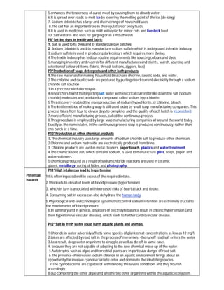 5.enhances the tenderness of cured meat by causing them to absorb water
             6.It is spread over roads to melt ice by lowering the melting point of the ice.(de-icing)
             7. Sodium chloride has a large and diverse range of household uses.
              8.The salt has an important role in the regulation of body fluids.
             9.It is used in medicines such as mild antiseptic for minor cuts and livestock feed
             10. Salt water is also uses for gargling or as a mouthwash.
             P8*Setting dyes in textile and fabric
             1. Salt is used to fix dyes and to standardize dye batches
             2. Sodium chloride is used to manufacture sodium sulfate which is widely used in textile industry.
             3.sodium sulfate is used in producing dark colours which requires more dyeing.
             4.The textile industry has tedious routine requirements like sourcing colours and dyes,
             5.managing inventory and records for different manufacturers and clients, search, sourcing and
             selection of coloured items (fabric, thread, buttons, zippers, lace)
             P9*Production of soap, detergents and other bath products
             1.The raw materials for making household bleach are chlorine, caustic soda, and water.
             2.The chlorine and caustic soda are produced by putting direct current electricity through a sodium
             chloride salt solution
             3.in a process called electrolysis.
             4.researchers found that injecting salt water with electrical current broke down the salt (sodium
             chloride) molecules and produced a compound called sodium hypochlorite.
             5.This discovery enabled the mass production of sodium hypochlorite, or chlorine, bleach.
             6.The kettle method of making soap is still used today by small soap manufacturing companies. This
             process takes from four to eleven days to complete, and the quality of each batch is inconsistent
             7.more efficient manufacturing process, called the continuous process.
             8.This procedure is employed by large soap manufacturing companies all around the world today.
             Exactly as the name states, in the continuous process soap is produced continuously, rather than
             one batch at a time.
             P10*Production of other chemical products
             1.The chemical industry uses large amounts of sodium chloride salt to produce other chemicals.
             2.Chlorine and sodium hydroxide are electrolically produced from brine.
             3. Chlorine products are used in metal cleaners, paper bleach, plastics and water treatment.
             4.The chemical soda ash, which contains sodium, is used to manufacture glass, soaps, paper, and
             water softeners.
             5.Chemicals produced as a result of sodium chloride reactions are used in ceramic
             glazes, metallurgy, curing of hides, and photography.
             P11*High intake can lead to hypertension
Potential   1it is often ingested well in excess of the required intake.
hazards
            2.This leads to elevated levels of blood pressure (hypertension)
            3. which in turn is associated with increased risks of heart attack and stroke.
            4. Consuming salt in excess can also dehydrate the human body.
            5.Physiological and endocrinological systems that control sodium retention are extremely crucial to
            the maintenance of blood pressure.
             6.In summary and in general, disorders of electrolyte balance result in chronic hypertension (and
             then hypertensive vascular disease), which leads to further cardiovascular disease.

             P12*Salt in fresh water could harm aquatic plants and animals.

             1.Chloride in water adversely affects some species of plankton at concentrations as low as 12 mg/l.
             2.Lakes are affected by road salt in the process of meromixis. -the runoff road salt enters the water
             3.As a result, deep water organisms to struggle as well as die off in some cases
             4. because they are not capable of adapting to the new chemical make-up of the water.
              5.Autotrophs, such as algae and terrestrial plants are in particular danger of road salt.
             6.The presence of increased sodium chloride in an aquatic environment brings about an
             opportunity for invasive cyanobacteria to enter and dominate the inhabiting species.
              7.The cyanobacteria are capable of withstanding the severe conditions and they flourish
             accordingly,
             8.out-competing the other algae and smothering other organisms within the aquatic ecosystem.
 