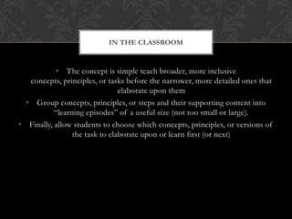 IN THE CLASSROOM


           • The concept is simple teach broader, more inclusive
   concepts, principles, or tasks before the narrower, more detailed ones that
                                elaborate upon them
  • Group concepts, principles, or steps and their supporting content into
           “learning episodes” of a useful size (not too small or large).
• Finally, allow students to choose which concepts, principles, or versions of
                 the task to elaborate upon or learn first (or next)
 