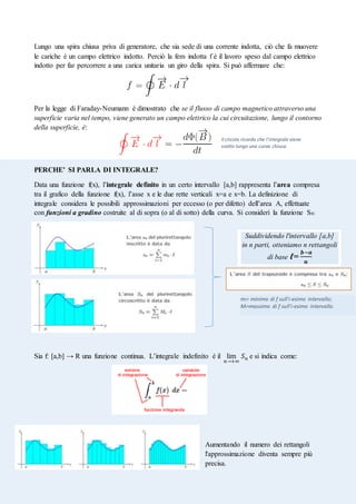 Elaborato Esame di Stato – Di Luzio Sara
Lungo una spira chiusa priva di generatore, che sia sede di una corrente indotta, ciò che fa muovere
le cariche è un campo elettrico indotto. Perciò la fem indotta f è il lavoro speso dal campo elettrico
indotto per far percorrere a una carica unitaria un giro della spira. Si può affermare che:
Per la legge di Faraday-Neumann è dimostrato che se il flusso di campo magnetico attraverso una
superficie varia nel tempo, viene generato un campo elettrico la cui circuitazione, lungo il contorno
della superficie, è:
PERCHE’ SI PARLA DI INTEGRALE?
Data una funzione f(x), l’integrale definito in un certo intervallo [a,b] rappresenta l’area compresa
tra il grafico della funzione f(x), l’asse x e le due rette verticali x=a e x=b. La definizione di
integrale considera le possibili approssimazioni per eccesso (o per difetto) dell’area A, effettuate
con funzioni a gradino costruite al di sopra (o al di sotto) della curva. Si consideri la funzione Sn:
Sia f: [a,b] → R una funzione continua. L’integrale indefinito è il lim
𝑛→+∞
𝑆𝑛 e si indica come:
Aumentando il numero dei rettangoli
l'approssimazione diventa sempre più
precisa.
mi= minimo di f sull'i-esimo intervallo;
Mi=massimo di f sull'i-esimo intervallo.
Suddividendo l'intervallo [a,b]
in n parti, otteniamo n rettangoli
di base ℓ=
𝒃−𝒂
𝒏
Il circolo ricorda che l’integrale viene
svolto lungo una curva chiusa.
 