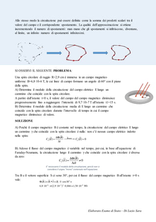 Elaborato Esame di Stato – Di Luzio Sara
Allo stesso modo la circuitazione può essere definita come la somma dei prodotti scalari tra il
valore del campo e il corrispondente spostamento. La qualità dell’approssimazione si ottiene
incrementando il numero di spostamenti: man mano che gli spostamenti si infittiscono, diventano,
al limite, un infinito numero di spostamenti infinitesimi.
SI OSSERVI IL SEGUENTE PROBLEMA:
Una spira circolare di raggio R=2,9 cm è immersa in un campo magnetico
uniforme B=6,8·10-6 T, le cui linee di campo formano un angolo di 60° con il piano
della spira.
A) Determina il modulo della circuitazione del campo elettrico E lungo un
cammino che coincide con la spira circolare.
A partire dall’istante t=0 s, il valore del campo del campo magnetico diminuisce
progressivamente fino a raggiungere l’intensità di 9,7·10-7 T all’istante t1=15 s.
B) Determina il modulo della circuitazione media di E lungo un cammino che
coincide con la spira circolare durante l’intervallo di tempo in cui il campo
magnetico diminuisce di valore.
SOLUZIONE
A) Poiché il campo magnetico B è costante nel tempo, la circuitazione del campo elettrico E lungo
un cammino γ che coincide con la spira circolare è nulla: non c’è nessun campo elettrico indotto
nella spira:
B) Adesso il flusso del campo magnetico è variabile nel tempo, per cui, in base all’equazione di
Faraday-Neumann, la circuitazione lungo il cammino γ che coincide con la spira circolare è diversa
da zero:
Tra B e il vettore superficie S ci sono 30°, per cui il flusso del campo magnetico B all’istante t=0 s
vale:
E’ necessario il modulo della circuitazione, perciò non si
considera il segno “meno” contenuto nell’equazione.
 
