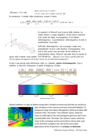 Elaborato Esame di Stato – Di Luzio Sara
All’istante t=15 s vale:
In conclusione, il modulo della circuitazione assume il valore:
Le equazioni di Maxwell sono la prova della relazione tra
campo elettrico e campo magnetico; da una brusca variazione
di un campo ha origine la propagazione di un impulso
elettromagnetico. La perturbazione elettromagnetica ha tutte le
caratteristiche di un’onda.
Nell’onda elettromagnetica che si propaga i campi sono
perpendicolari fra loro e alla direzione di propagazione. Essi
sono in fase, perciò sono governati da una relazione di
proporzionalità diretta. Maxwell capì quale fosse la velocità di
queste onde e ottenne come risultato 310.740.000 m/s. “Questa è così vicina a quella della luce
che ho ragione di supporre che la luce stessa sia un’onda elettromagnetica”.
La luce è una piccola parte dell’insieme delle o.e., chiamato spettro elettromagnetico. Esso è
suddiviso in intervalli di frequenza (e quindi di lunghezza d’onda).
Infrared radiation is a type of radiant energy that's invisible to human eyes but that we can feel as
heat. All objects in the universe emit some level of IR radiation. IR
frequencies range from about 300 gigahertz (GHz) up to about 400
terahertz (THz). The shorter "near-infrared" waves, which are
closer to visible light on the electromagnetic spectrum, don't emit
any detectable heat. The longer "far-infrared" waves, which are
closer to the microwave section can be felt as intense heat, such
as the heat from sunlight or fire. One of the most useful
applications of the IR spectrum is in sensing and detection.
 