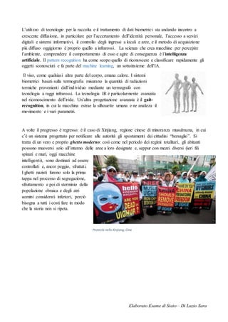 Elaborato Esame di Stato – Di Luzio Sara
L’utilizzo di tecnologie per la raccolta e il trattamento di dati biometrici sta andando incontro a
crescente diffusione, in particolare per l’accertamento dell’identità personale, l’accesso a servizi
digitali e sistemi informativi, il controllo degli ingressi a locali e aree, e il metodo di acquisizione
più diffuso oggigiorno è proprio quello a infrarossi. La scienza che crea macchine per percepire
l’ambiente, comprendere il comportamento di esso e agire di conseguenza è l’intelligenza
artificiale. Il pattern recognition ha come scopo quello di riconoscere e classificare rapidamente gli
oggetti sconosciuti e fa parte del machine learning, un sottoinsieme dell’IA.
Il viso, come qualsiasi altra parte del corpo, emana calore. I sistemi
biometrici basati sulla termografia misurano la quantità di radiazioni
termiche provenienti dall’individuo mediante un termografo con
tecnologia a raggi infrarossi. La tecnologia IR è particolarmente avanzata
nel riconoscimento dell’iride. Un’altra progettazione avanzata è il gait-
recognition, in cui la macchina estrae la silhouette umana e ne analizza il
movimento e i vari parametri.
A volte il progresso è regresso: è il caso di Xinjiang, regione cinese di minoranza musulmana, in cui
c’è un sistema progettato per notificare alle autorità gli spostamenti dei cittadini “bersaglio”. Si
tratta di un vero e proprio ghetto moderno: così come nel periodo dei regimi totalitari, gli abitanti
possono muoversi solo all’interno delle aree a loro designate e, seppur con mezzi diversi (ieri fili
spinati e muri, oggi macchine
intelligenti), sono destinati ad essere
controllati e, ancor peggio, sfruttati.
I ghetti nazisti furono solo la prima
tappa nel processo di segregazione,
sfruttamento e poi di sterminio della
popolazione ebraica e degli atri
uomini considerati inferiori, perciò
bisogna a tutti i costi fare in modo
che la storia non si ripeta.
Protesta nello Xinjiang, Cina
 