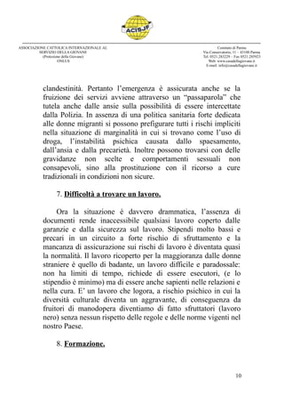 clandestinità. Pertanto l’emergenza è assicurata anche se la
fruizione dei servizi avviene attraverso un “passaparola” che
tutela anche dalle ansie sulla possibilità di essere intercettate
dalla Polizia. In assenza di una politica sanitaria forte dedicata
alle donne migranti si possono prefigurare tutti i rischi impliciti
nella situazione di marginalità in cui si trovano come l’uso di
droga, l’instabilità psichica causata dallo spaesamento,
dall’ansia e dalla precarietà. Inoltre possono trovarsi con delle
gravidanze non scelte e comportamenti sessuali non
consapevoli, sino alla prostituzione con il ricorso a cure
tradizionali in condizioni non sicure.
7. Difficoltà a trovare un lavoro.
Ora la situazione è davvero drammatica, l’assenza di
documenti rende inaccessibile qualsiasi lavoro coperto dalle
garanzie e dalla sicurezza sul lavoro. Stipendi molto bassi e
precari in un circuito a forte rischio di sfruttamento e la
mancanza di assicurazione sui rischi di lavoro è diventata quasi
la normalità. Il lavoro ricoperto per la maggioranza dalle donne
straniere è quello di badante, un lavoro difficile e paradossale:
non ha limiti di tempo, richiede di essere esecutori, (e lo
stipendio è minimo) ma di essere anche sapienti nelle relazioni e
nella cura. E’ un lavoro che logora, a rischio psichico in cui la
diversità culturale diventa un aggravante, di conseguenza da
fruitori di manodopera diventiamo di fatto sfruttatori (lavoro
nero) senza nessun rispetto delle regole e delle norme vigenti nel
nostro Paese.
8. Formazione.
10
ASSOCIAZIONE CATTOLICA INTERNAZIONALE AL
SERVIZIO DELLA GIOVANE
(Protezione della Giovane)
ONLUS
Comitato di Parma
Via Conservatorio, 11 – 43100 Parma
Tel. 0521.283229 – Fax 0521.285923
Web: www.casadellagiovane.it
E-mail: info@casadellagiovane.it
 